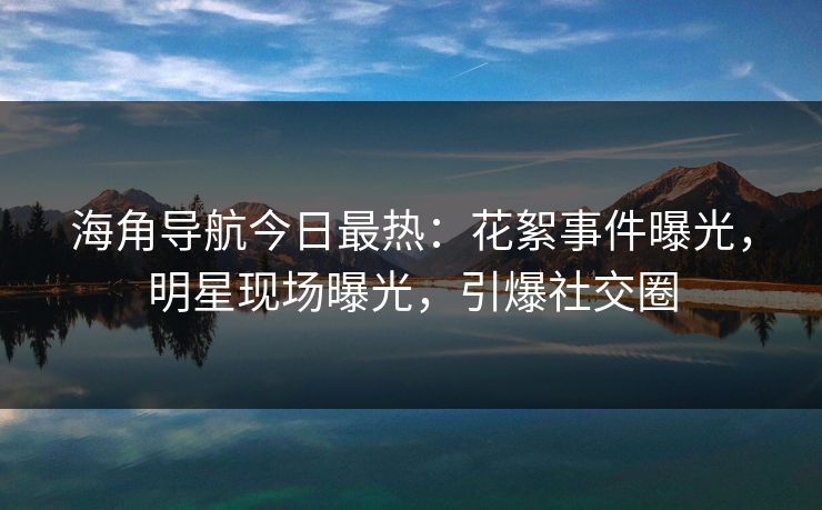 海角导航今日最热：花絮事件曝光，明星现场曝光，引爆社交圈