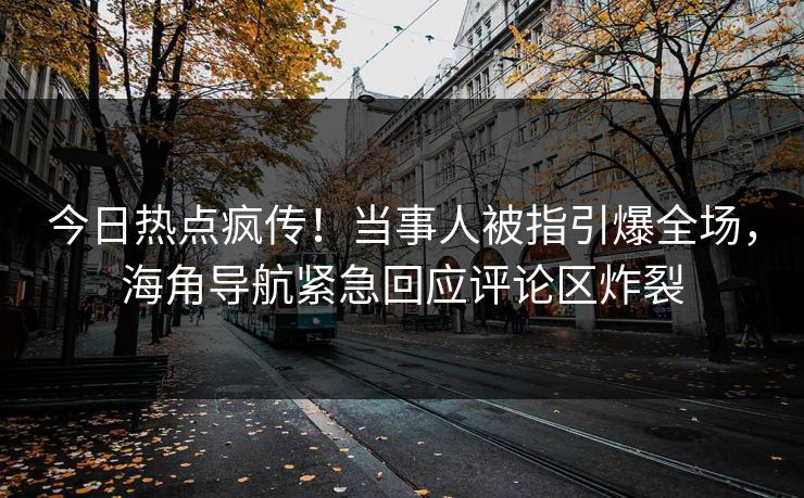 今日热点疯传！当事人被指引爆全场，海角导航紧急回应评论区炸裂
