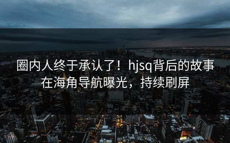圈内人终于承认了！hjsq背后的故事在海角导航曝光，持续刷屏