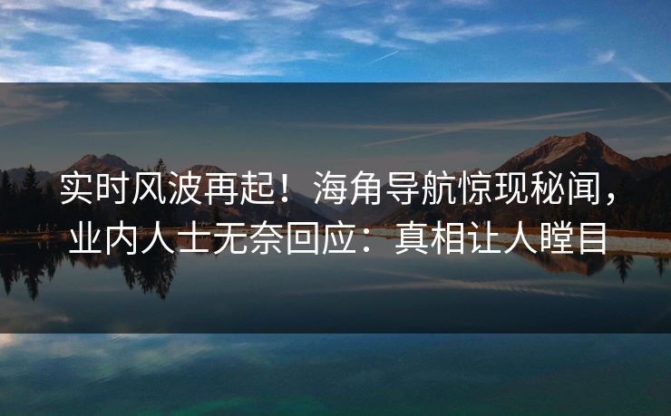 实时风波再起！海角导航惊现秘闻，业内人士无奈回应：真相让人瞠目