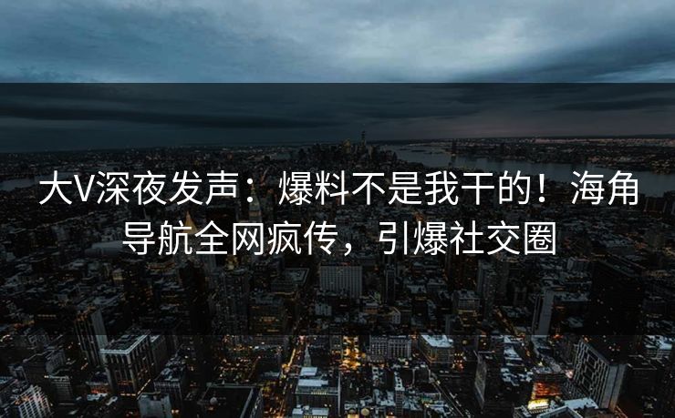 大V深夜发声：爆料不是我干的！海角导航全网疯传，引爆社交圈