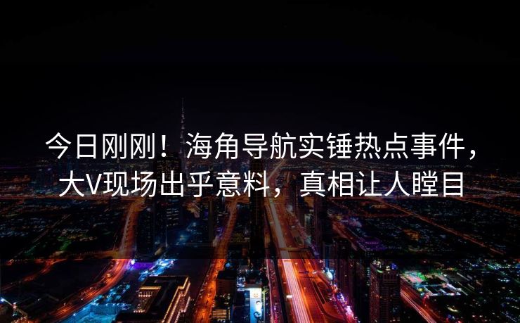 今日刚刚！海角导航实锤热点事件，大V现场出乎意料，真相让人瞠目