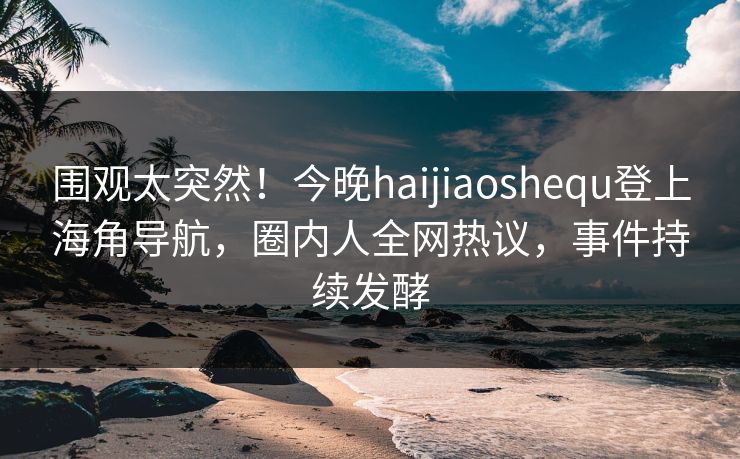 围观太突然！今晚haijiaoshequ登上海角导航，圈内人全网热议，事件持续发酵