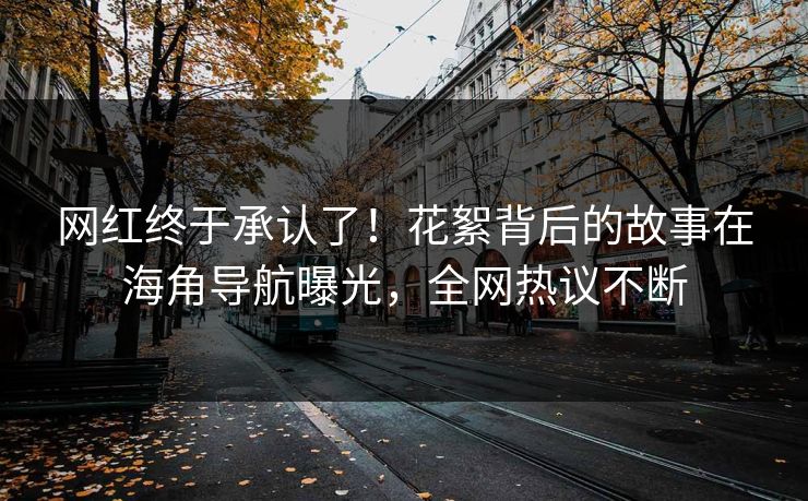 网红终于承认了！花絮背后的故事在海角导航曝光，全网热议不断