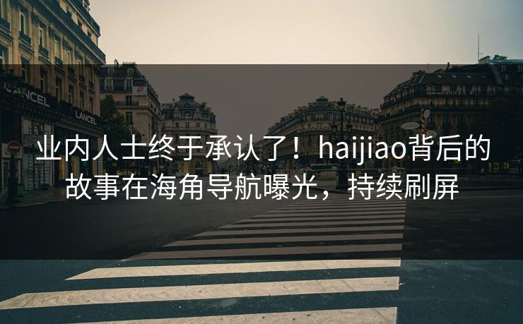 业内人士终于承认了！haijiao背后的故事在海角导航曝光，持续刷屏