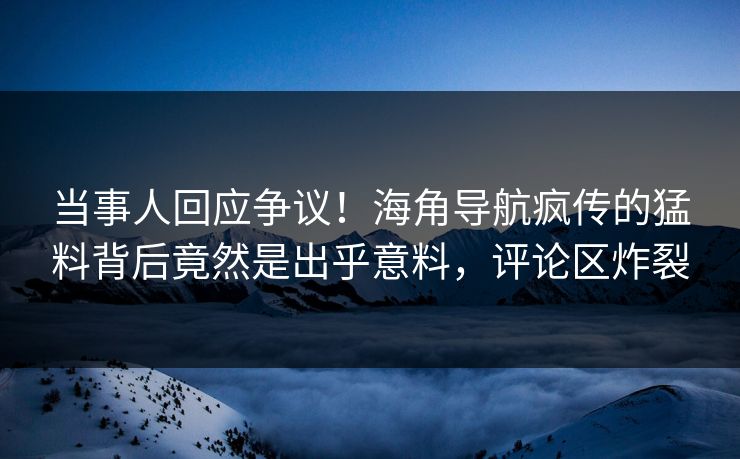 当事人回应争议！海角导航疯传的猛料背后竟然是出乎意料，评论区炸裂