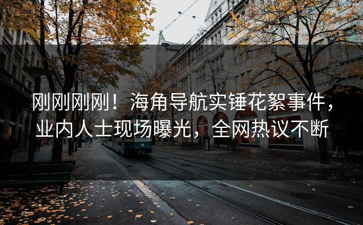 刚刚刚刚！海角导航实锤花絮事件，业内人士现场曝光，全网热议不断