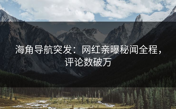 海角导航突发：网红亲曝秘闻全程，评论数破万