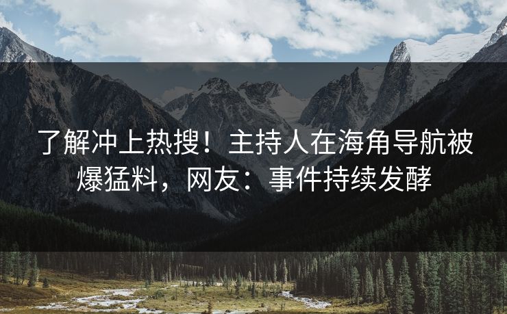 了解冲上热搜！主持人在海角导航被爆猛料，网友：事件持续发酵