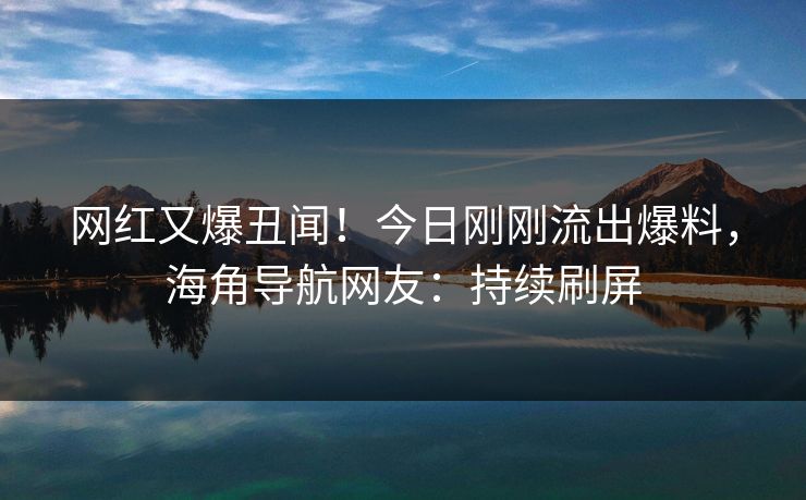 网红又爆丑闻！今日刚刚流出爆料，海角导航网友：持续刷屏