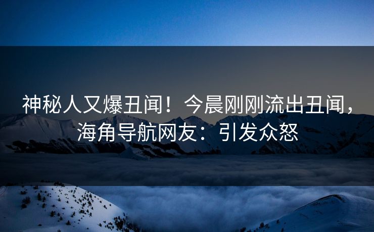 神秘人又爆丑闻！今晨刚刚流出丑闻，海角导航网友：引发众怒