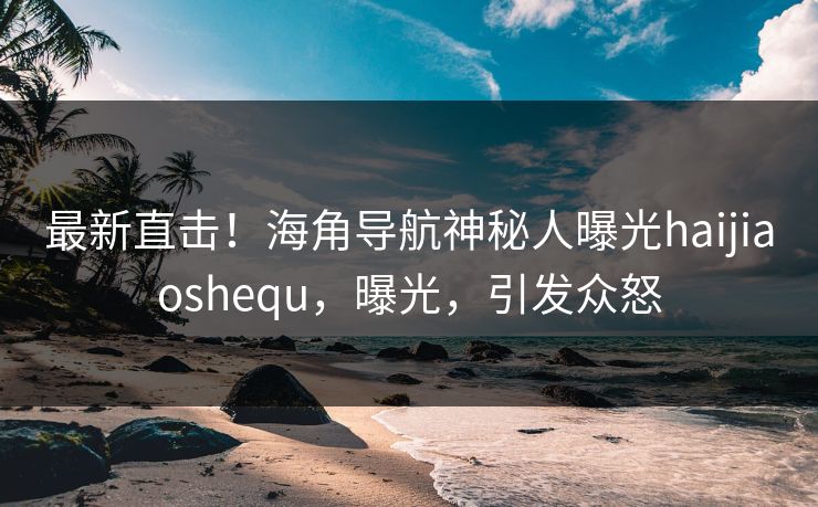 最新直击！海角导航神秘人曝光haijiaoshequ，曝光，引发众怒