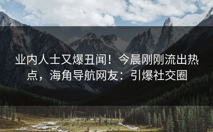 业内人士又爆丑闻！今晨刚刚流出热点，海角导航网友：引爆社交圈