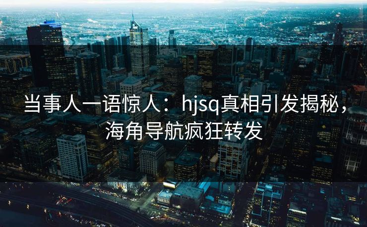 当事人一语惊人：hjsq真相引发揭秘，海角导航疯狂转发