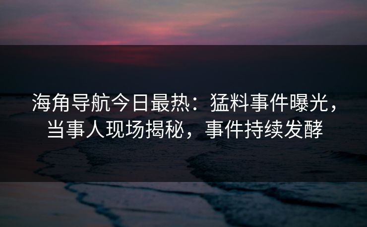 海角导航今日最热：猛料事件曝光，当事人现场揭秘，事件持续发酵