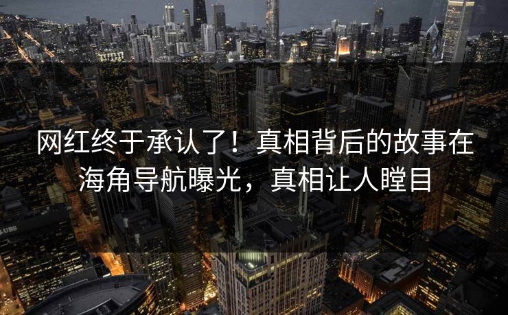 网红终于承认了！真相背后的故事在海角导航曝光，真相让人瞠目