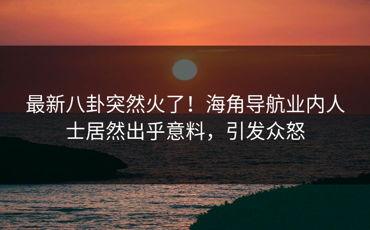 最新八卦突然火了！海角导航业内人士居然出乎意料，引发众怒