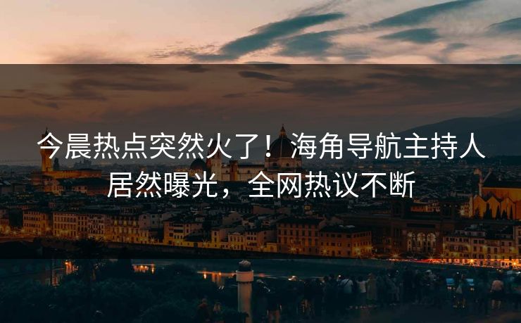 今晨热点突然火了！海角导航主持人居然曝光，全网热议不断