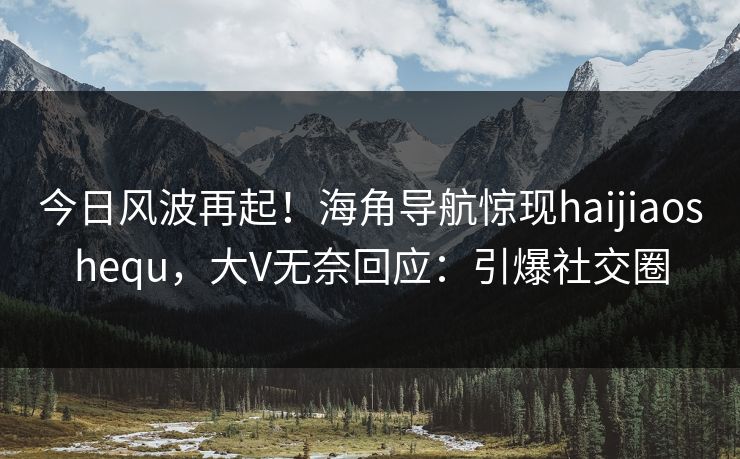 今日风波再起！海角导航惊现haijiaoshequ，大V无奈回应：引爆社交圈