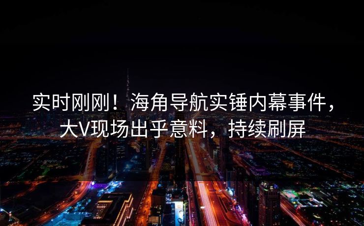 实时刚刚！海角导航实锤内幕事件，大V现场出乎意料，持续刷屏