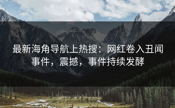 最新海角导航上热搜：网红卷入丑闻事件，震撼，事件持续发酵