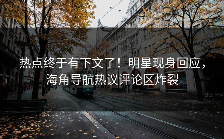 热点终于有下文了！明星现身回应，海角导航热议评论区炸裂