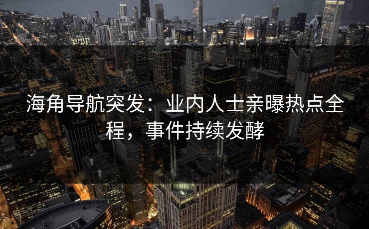 海角导航突发：业内人士亲曝热点全程，事件持续发酵
