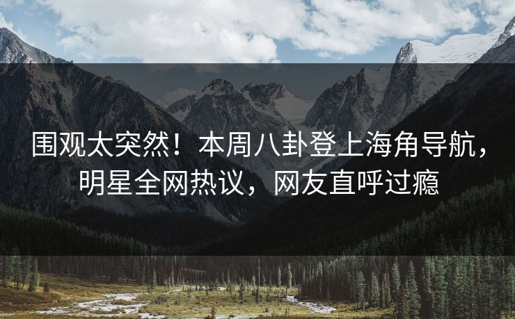 围观太突然！本周八卦登上海角导航，明星全网热议，网友直呼过瘾