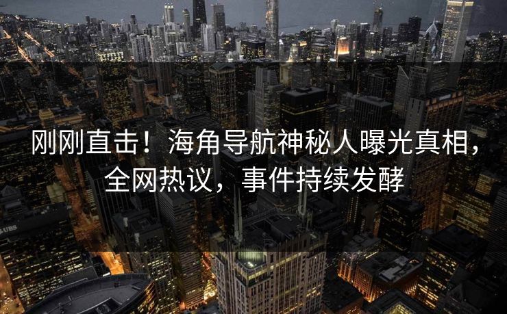 刚刚直击！海角导航神秘人曝光真相，全网热议，事件持续发酵