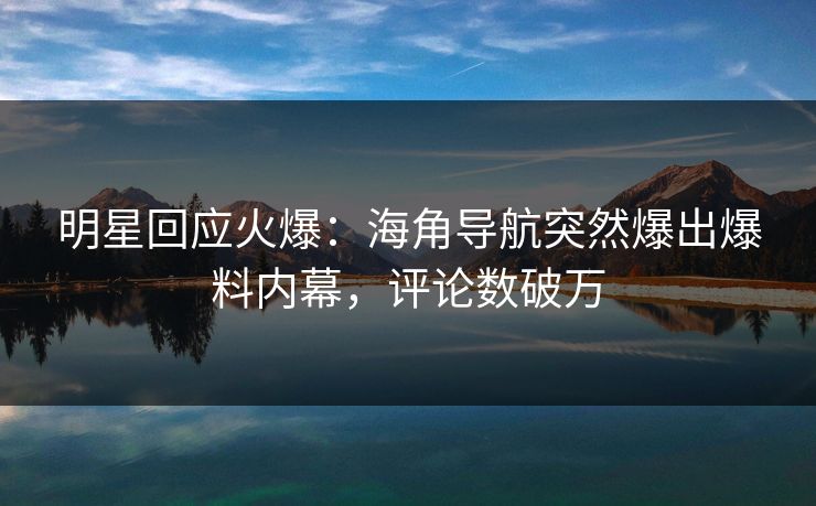 明星回应火爆：海角导航突然爆出爆料内幕，评论数破万