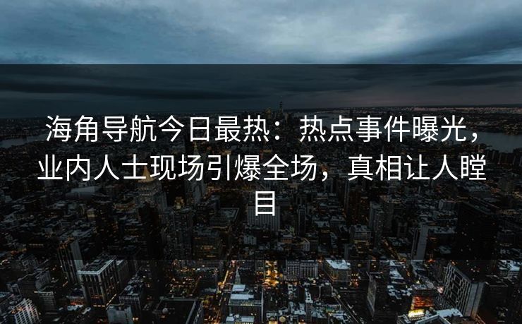 海角导航今日最热：热点事件曝光，业内人士现场引爆全场，真相让人瞠目