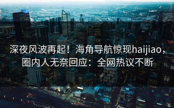 深夜风波再起！海角导航惊现haijiao，圈内人无奈回应：全网热议不断