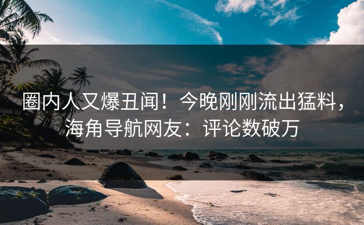 圈内人又爆丑闻！今晚刚刚流出猛料，海角导航网友：评论数破万