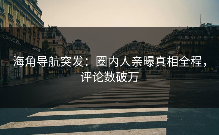 海角导航突发：圈内人亲曝真相全程，评论数破万