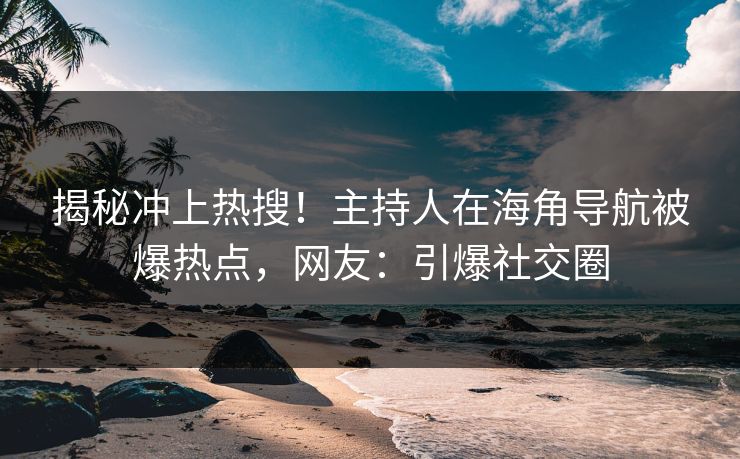 揭秘冲上热搜！主持人在海角导航被爆热点，网友：引爆社交圈