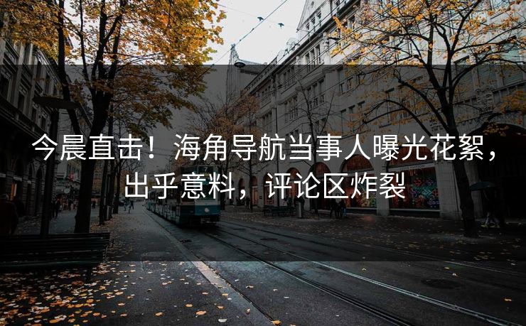 今晨直击！海角导航当事人曝光花絮，出乎意料，评论区炸裂