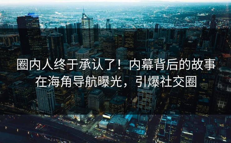 圈内人终于承认了！内幕背后的故事在海角导航曝光，引爆社交圈