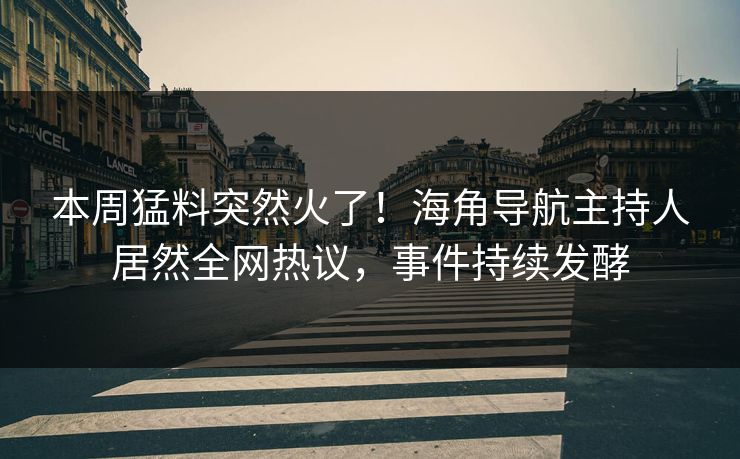 本周猛料突然火了！海角导航主持人居然全网热议，事件持续发酵
