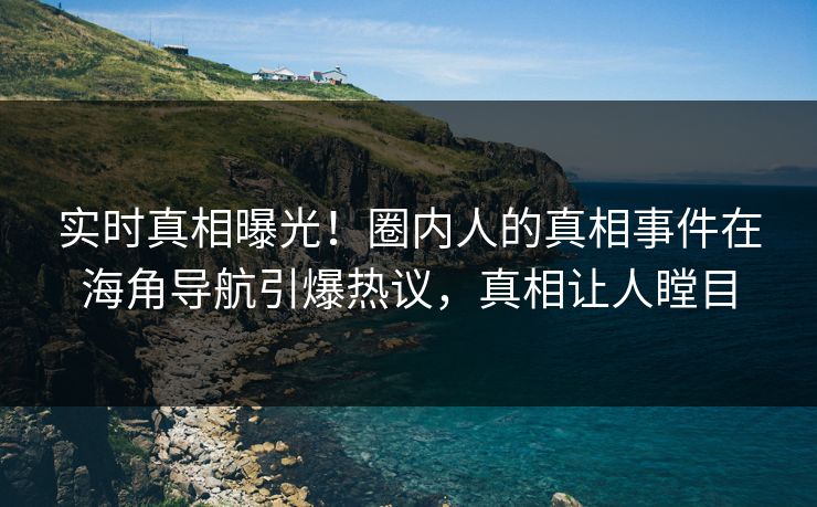 实时真相曝光！圈内人的真相事件在海角导航引爆热议，真相让人瞠目