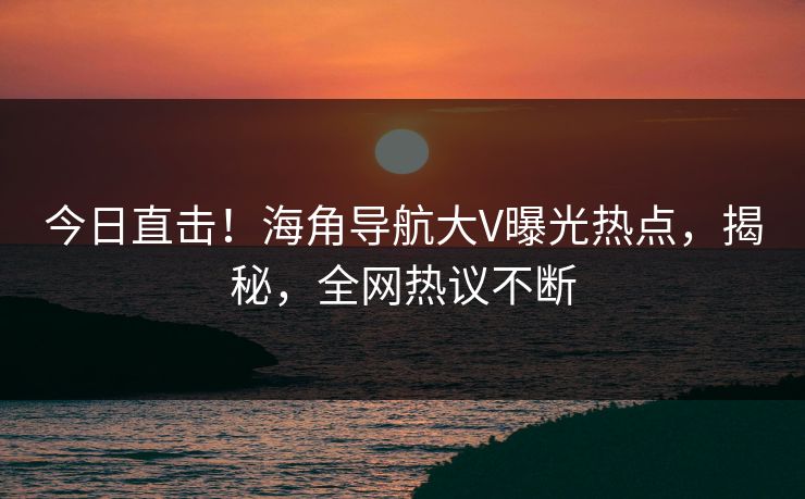 今日直击！海角导航大V曝光热点，揭秘，全网热议不断