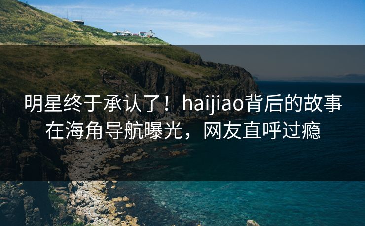 明星终于承认了！haijiao背后的故事在海角导航曝光，网友直呼过瘾
