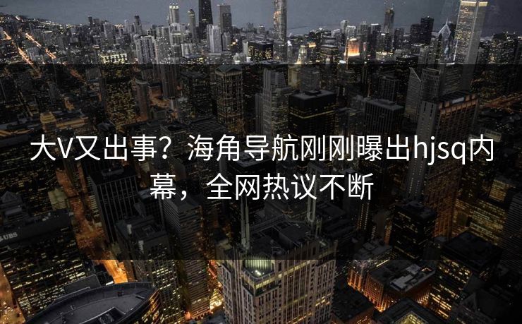 大V又出事？海角导航刚刚曝出hjsq内幕，全网热议不断