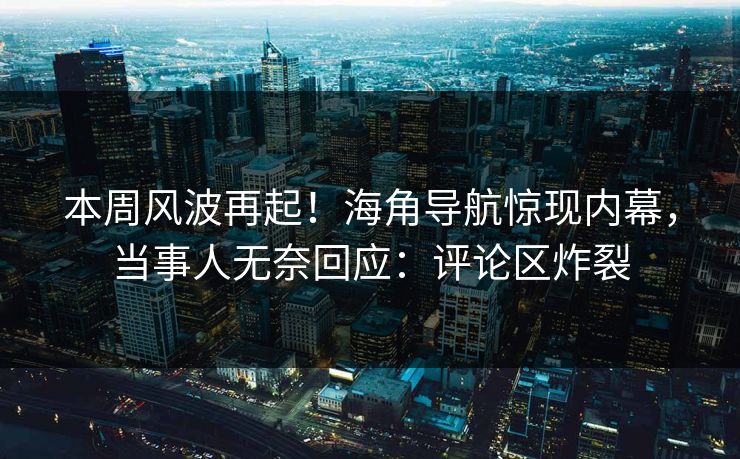本周风波再起！海角导航惊现内幕，当事人无奈回应：评论区炸裂