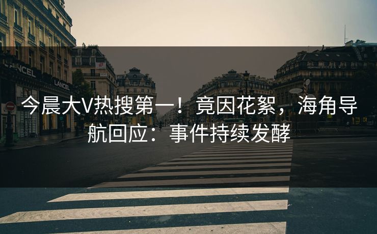 今晨大V热搜第一！竟因花絮，海角导航回应：事件持续发酵