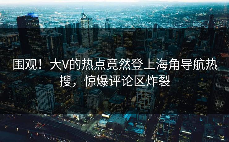 围观！大V的热点竟然登上海角导航热搜，惊爆评论区炸裂
