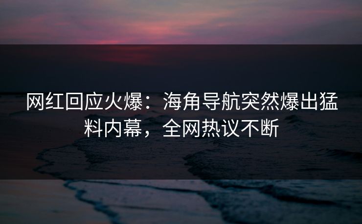 网红回应火爆：海角导航突然爆出猛料内幕，全网热议不断