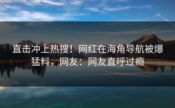 直击冲上热搜！网红在海角导航被爆猛料，网友：网友直呼过瘾