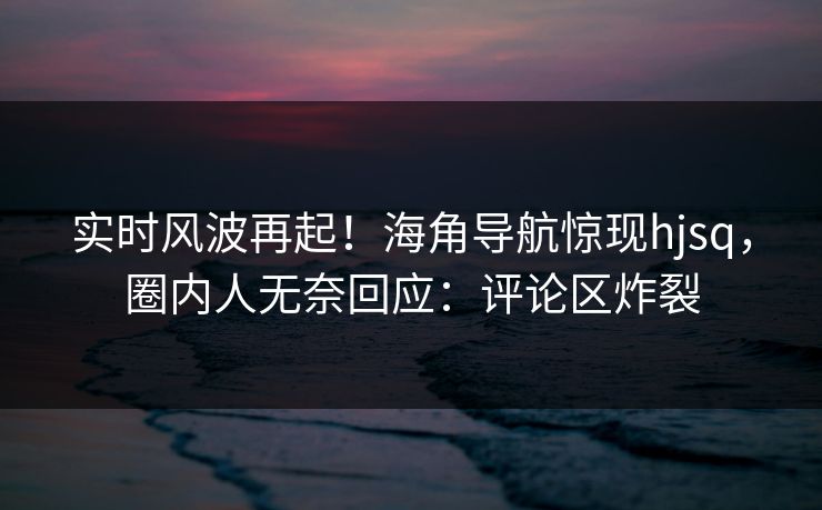实时风波再起！海角导航惊现hjsq，圈内人无奈回应：评论区炸裂