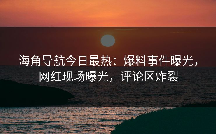 海角导航今日最热：爆料事件曝光，网红现场曝光，评论区炸裂