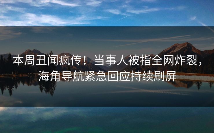 本周丑闻疯传！当事人被指全网炸裂，海角导航紧急回应持续刷屏